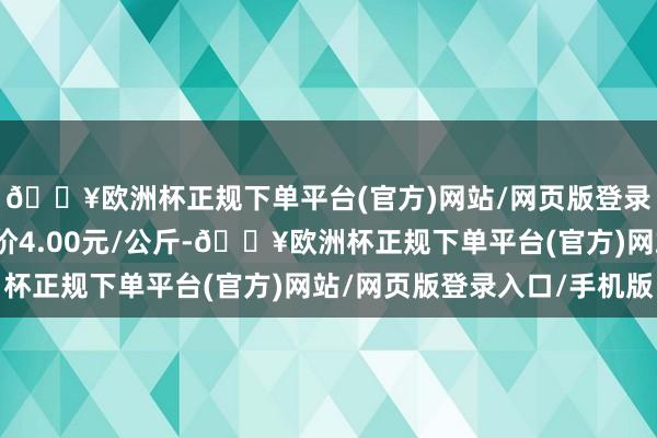 🔥欧洲杯正规下单平台(官方)网站/网页版登录入口/手机版最低报价4.00元/公斤-🔥欧洲杯正规下单平台(官方)网站/网页版登录入口/手机版