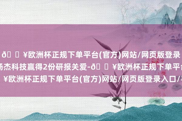 🔥欧洲杯正规下单平台(官方)网站/网页版登录入口/手机版近一个月扬杰科技赢得2份研报关爱-🔥欧洲杯正规下单平台(官方)网站/网页版登录入口/手机版