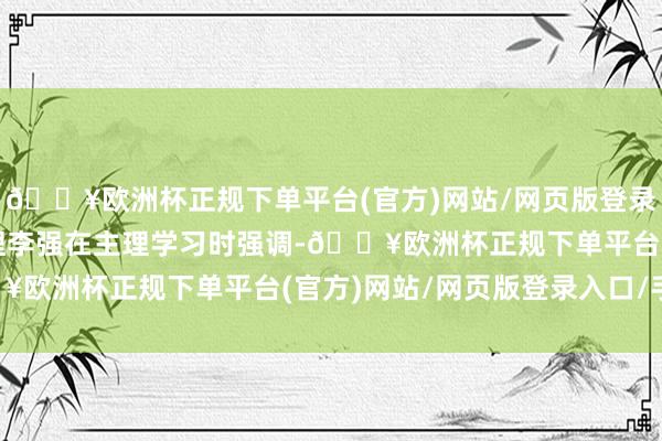 🔥欧洲杯正规下单平台(官方)网站/网页版登录入口/手机版国务院总理李强在主理学习时强调-🔥欧洲杯正规下单平台(官方)网站/网页版登录入口/手机版