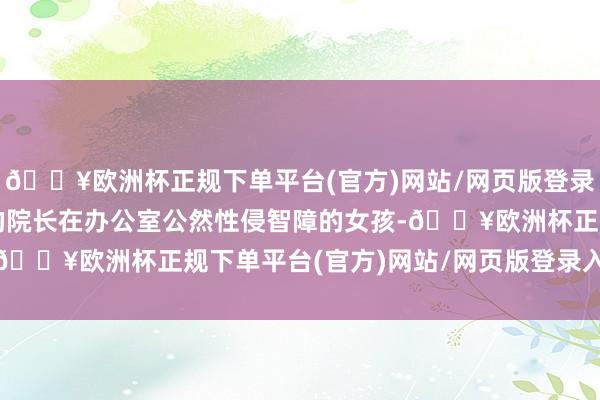 🔥欧洲杯正规下单平台(官方)网站/网页版登录入口/手机版刻鹄类鹜的院长在办公室公然性侵智障的女孩-🔥欧洲杯正规下单平台(官方)网站/网页版登录入口/手机版