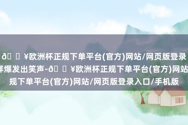 🔥欧洲杯正规下单平台(官方)网站/网页版登录入口/手机版不雅众一样爆发出笑声-🔥欧洲杯正规下单平台(官方)网站/网页版登录入口/手机版