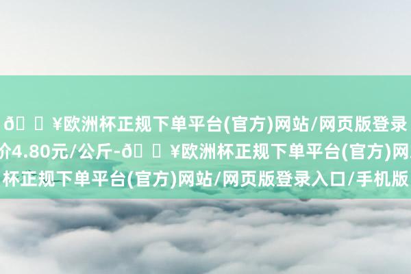 🔥欧洲杯正规下单平台(官方)网站/网页版登录入口/手机版最低报价4.80元/公斤-🔥欧洲杯正规下单平台(官方)网站/网页版登录入口/手机版