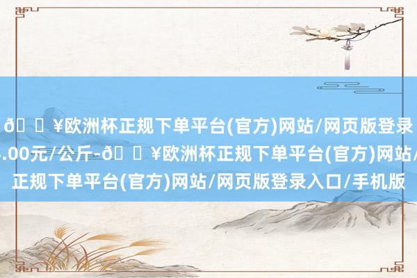 🔥欧洲杯正规下单平台(官方)网站/网页版登录入口/手机版收支14.00元/公斤-🔥欧洲杯正规下单平台(官方)网站/网页版登录入口/手机版