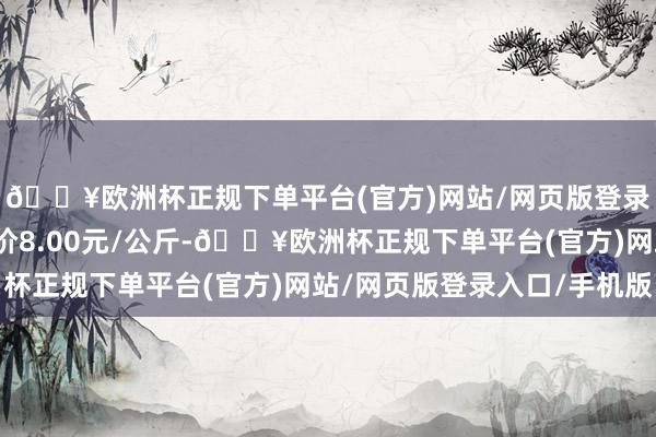 🔥欧洲杯正规下单平台(官方)网站/网页版登录入口/手机版最低报价8.00元/公斤-🔥欧洲杯正规下单平台(官方)网站/网页版登录入口/手机版