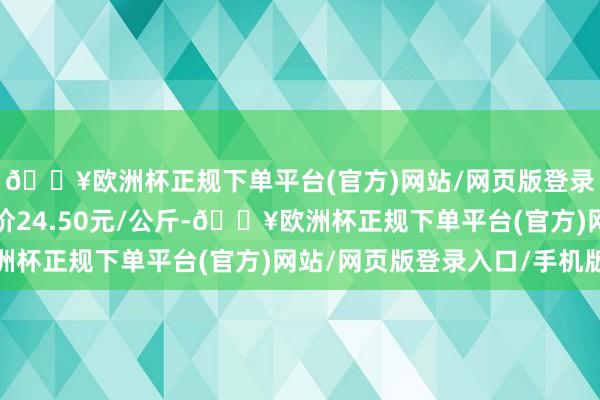 🔥欧洲杯正规下单平台(官方)网站/网页版登录入口/手机版最低报价24.50元/公斤-🔥欧洲杯正规下单平台(官方)网站/网页版登录入口/手机版