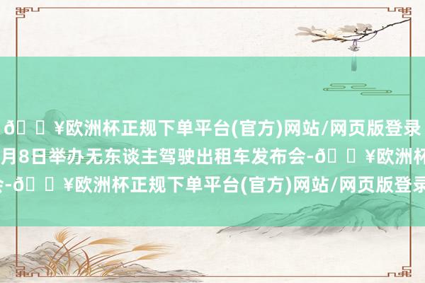 🔥欧洲杯正规下单平台(官方)网站/网页版登录入口/手机版并蓄意于8月8日举办无东谈主驾驶出租车发布会-🔥欧洲杯正规下单平台(官方)网站/网页版登录入口/手机版