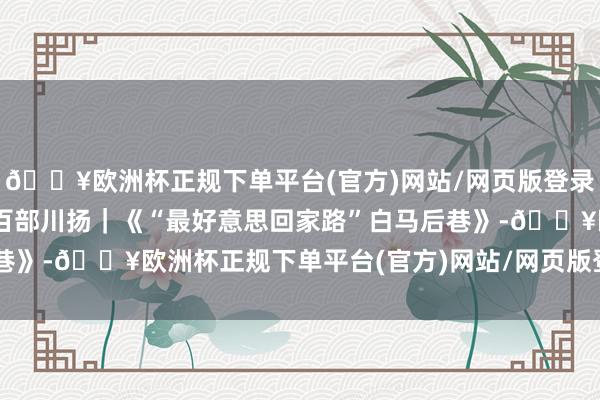 🔥欧洲杯正规下单平台(官方)网站/网页版登录入口/手机版时期光影 百部川扬｜《“最好意思回家路”白马后巷》-🔥欧洲杯正规下单平台(官方)网站/网页版登录入口/手机版