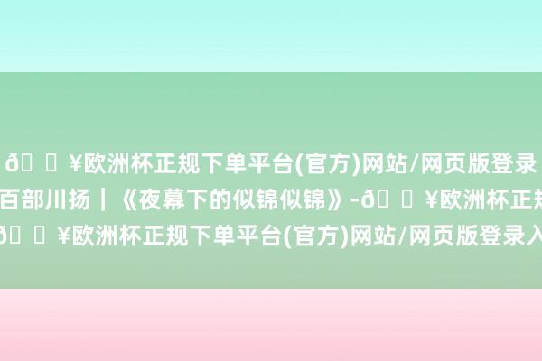 🔥欧洲杯正规下单平台(官方)网站/网页版登录入口/手机版期间光影 百部川扬｜《夜幕下的似锦似锦》-🔥欧洲杯正规下单平台(官方)网站/网页版登录入口/手机版