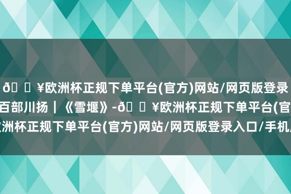 🔥欧洲杯正规下单平台(官方)网站/网页版登录入口/手机版期间光影 百部川扬｜《雪堰》-🔥欧洲杯正规下单平台(官方)网站/网页版登录入口/手机版