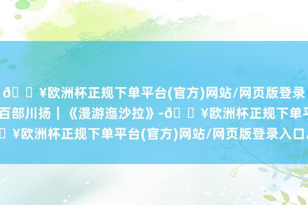 🔥欧洲杯正规下单平台(官方)网站/网页版登录入口/手机版期间光影 百部川扬｜《漫游迤沙拉》-🔥欧洲杯正规下单平台(官方)网站/网页版登录入口/手机版