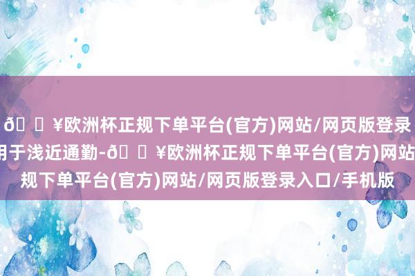 🔥欧洲杯正规下单平台(官方)网站/网页版登录入口/手机版若是主要用于浅近通勤-🔥欧洲杯正规下单平台(官方)网站/网页版登录入口/手机版