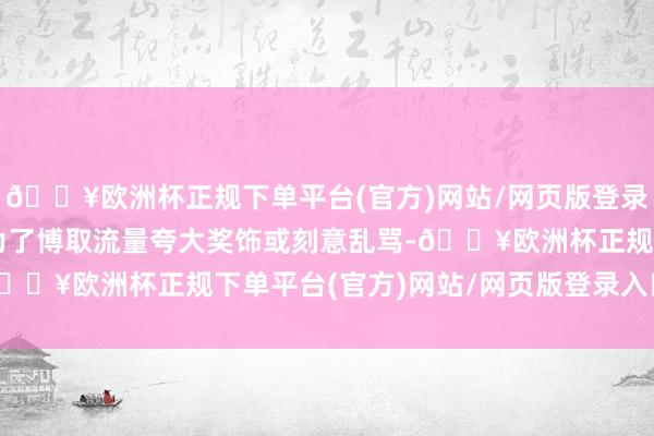 🔥欧洲杯正规下单平台(官方)网站/网页版登录入口/手机版有东谈主为了博取流量夸大奖饰或刻意乱骂-🔥欧洲杯正规下单平台(官方)网站/网页版登录入口/手机版