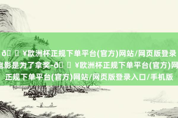 🔥欧洲杯正规下单平台(官方)网站/网页版登录入口/手机版她拍这部电影是为了拿奖-🔥欧洲杯正规下单平台(官方)网站/网页版登录入口/手机版