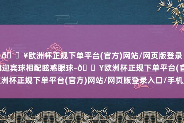 🔥欧洲杯正规下单平台(官方)网站/网页版登录入口/手机版一个硕大的迎宾球相配眩惑眼球-🔥欧洲杯正规下单平台(官方)网站/网页版登录入口/手机版