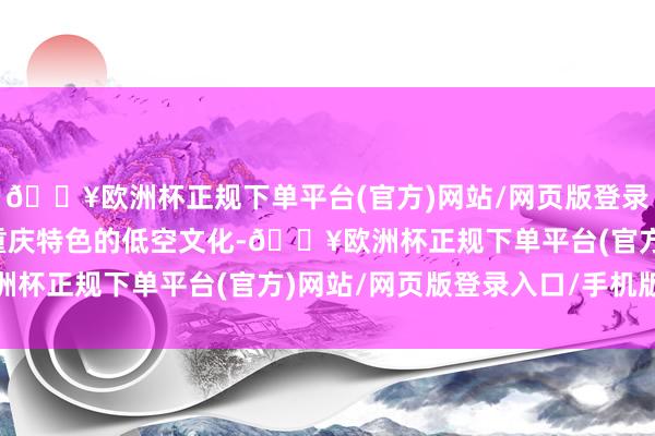 🔥欧洲杯正规下单平台(官方)网站/网页版登录入口/手机版培育具有重庆特色的低空文化-🔥欧洲杯正规下单平台(官方)网站/网页版登录入口/手机版