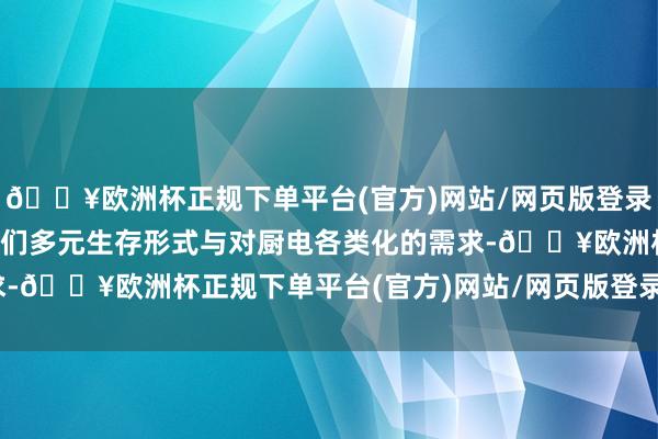 🔥欧洲杯正规下单平台(官方)网站/网页版登录入口/手机版高慢东谈主们多元生存形式与对厨电各类化的需求-🔥欧洲杯正规下单平台(官方)网站/网页版登录入口/手机版