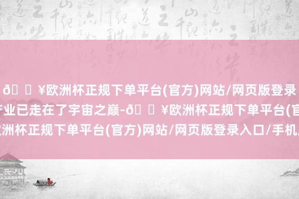 🔥欧洲杯正规下单平台(官方)网站/网页版登录入口/手机版中国汽车产业已走在了宇宙之巅-🔥欧洲杯正规下单平台(官方)网站/网页版登录入口/手机版