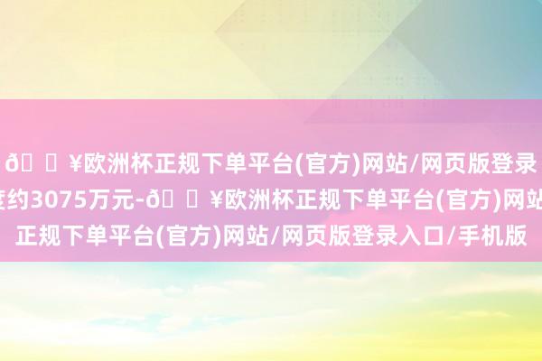 🔥欧洲杯正规下单平台(官方)网站/网页版登录入口/手机版财务用度约3075万元-🔥欧洲杯正规下单平台(官方)网站/网页版登录入口/手机版