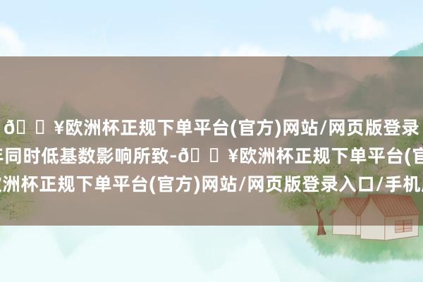 🔥欧洲杯正规下单平台(官方)网站/网页版登录入口/手机版主要系上年同时低基数影响所致-🔥欧洲杯正规下单平台(官方)网站/网页版登录入口/手机版