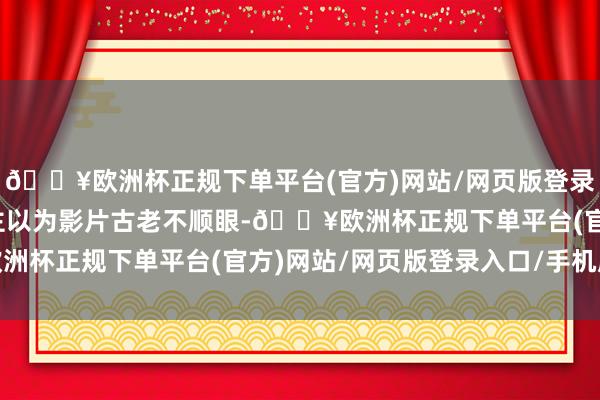 🔥欧洲杯正规下单平台(官方)网站/网页版登录入口/手机版有东说念主以为影片古老不顺眼-🔥欧洲杯正规下单平台(官方)网站/网页版登录入口/手机版