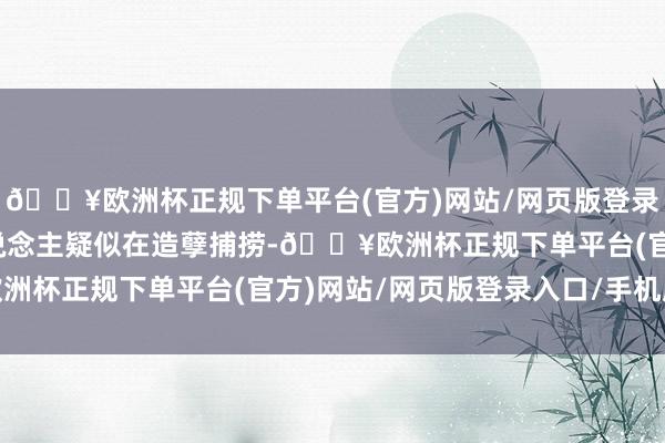 🔥欧洲杯正规下单平台(官方)网站/网页版登录入口/手机版发现存东说念主疑似在造孽捕捞-🔥欧洲杯正规下单平台(官方)网站/网页版登录入口/手机版