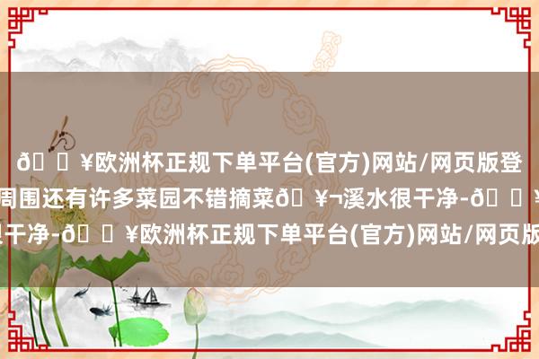 🔥欧洲杯正规下单平台(官方)网站/网页版登录入口/手机版自驾轻便周围还有许多菜园不错摘菜🥬溪水很干净-🔥欧洲杯正规下单平台(官方)网站/网页版登录入口/手机版