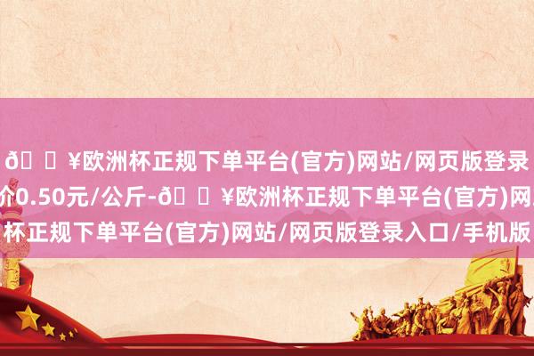 🔥欧洲杯正规下单平台(官方)网站/网页版登录入口/手机版最低报价0.50元/公斤-🔥欧洲杯正规下单平台(官方)网站/网页版登录入口/手机版