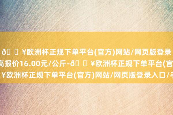 🔥欧洲杯正规下单平台(官方)网站/网页版登录入口/手机版当日最高报价16.00元/公斤-🔥欧洲杯正规下单平台(官方)网站/网页版登录入口/手机版