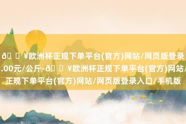 🔥欧洲杯正规下单平台(官方)网站/网页版登录入口/手机版进出15.00元/公斤-🔥欧洲杯正规下单平台(官方)网站/网页版登录入口/手机版