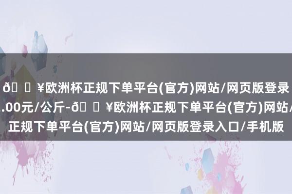 🔥欧洲杯正规下单平台(官方)网站/网页版登录入口/手机版出入32.00元/公斤-🔥欧洲杯正规下单平台(官方)网站/网页版登录入口/手机版