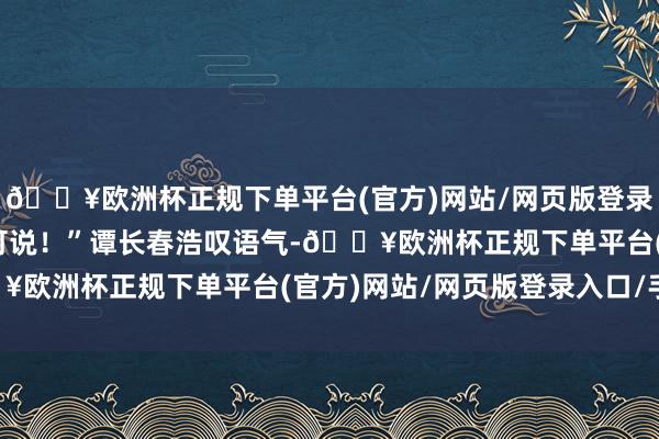 🔥欧洲杯正规下单平台(官方)网站/网页版登录入口/手机版老汉无话可说！”谭长春浩叹语气-🔥欧洲杯正规下单平台(官方)网站/网页版登录入口/手机版