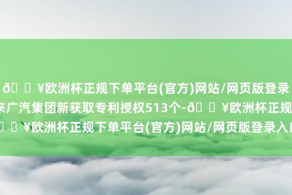 🔥欧洲杯正规下单平台(官方)网站/网页版登录入口/手机版 本年以来广汽集团新获取专利授权513个-🔥欧洲杯正规下单平台(官方)网站/网页版登录入口/手机版