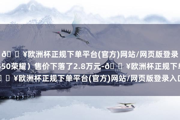 🔥欧洲杯正规下单平台(官方)网站/网页版登录入口/手机版新车（450荣耀）售价下落了2.8万元-🔥欧洲杯正规下单平台(官方)网站/网页版登录入口/手机版