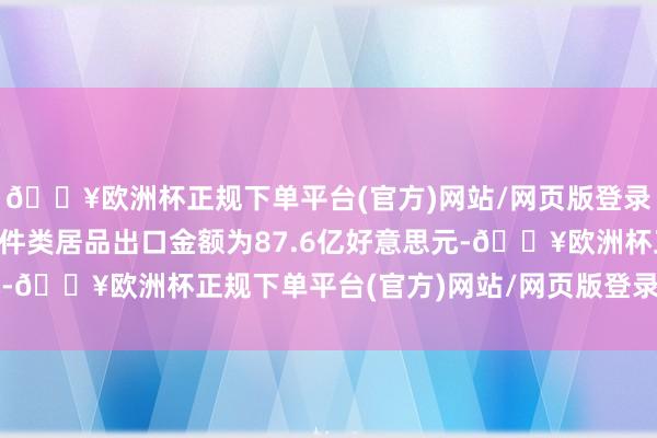 🔥欧洲杯正规下单平台(官方)网站/网页版登录入口/手机版汽车零部件类居品出口金额为87.6亿好意思元-🔥欧洲杯正规下单平台(官方)网站/网页版登录入口/手机版