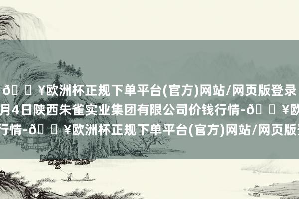 🔥欧洲杯正规下单平台(官方)网站/网页版登录入口/手机版2024年5月4日陕西朱雀实业集团有限公司价钱行情-🔥欧洲杯正规下单平台(官方)网站/网页版登录入口/手机版