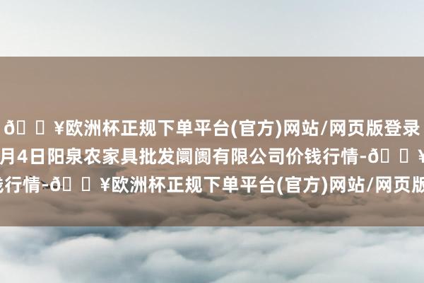 🔥欧洲杯正规下单平台(官方)网站/网页版登录入口/手机版2024年5月4日阳泉农家具批发阛阓有限公司价钱行情-🔥欧洲杯正规下单平台(官方)网站/网页版登录入口/手机版