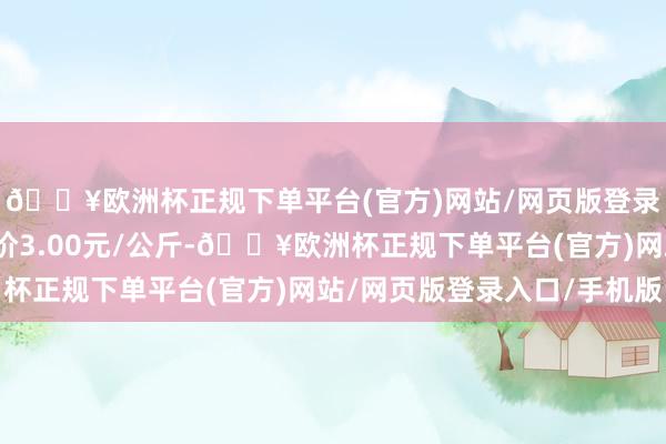 🔥欧洲杯正规下单平台(官方)网站/网页版登录入口/手机版最低报价3.00元/公斤-🔥欧洲杯正规下单平台(官方)网站/网页版登录入口/手机版