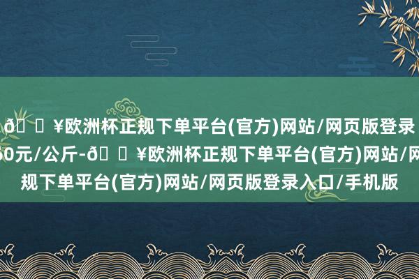 🔥欧洲杯正规下单平台(官方)网站/网页版登录入口/手机版进出6.60元/公斤-🔥欧洲杯正规下单平台(官方)网站/网页版登录入口/手机版