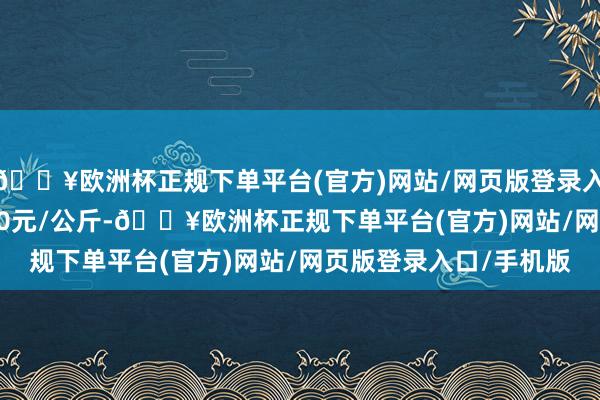 🔥欧洲杯正规下单平台(官方)网站/网页版登录入口/手机版收支129.00元/公斤-🔥欧洲杯正规下单平台(官方)网站/网页版登录入口/手机版