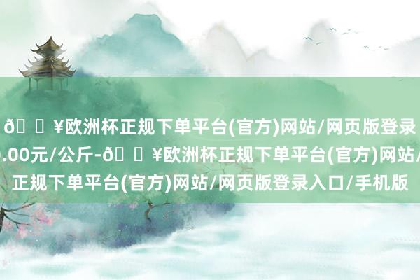 🔥欧洲杯正规下单平台(官方)网站/网页版登录入口/手机版收支90.00元/公斤-🔥欧洲杯正规下单平台(官方)网站/网页版登录入口/手机版