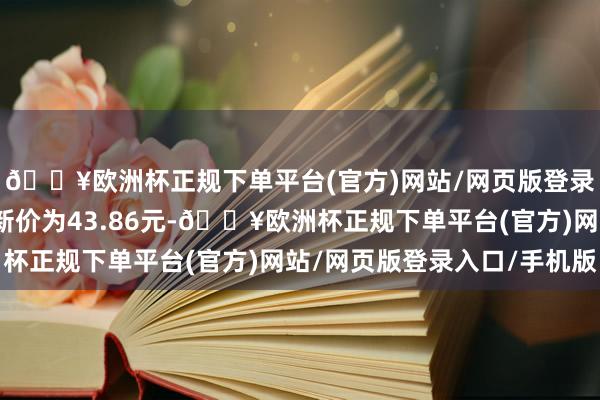 🔥欧洲杯正规下单平台(官方)网站/网页版登录入口/手机版正股最新价为43.86元-🔥欧洲杯正规下单平台(官方)网站/网页版登录入口/手机版