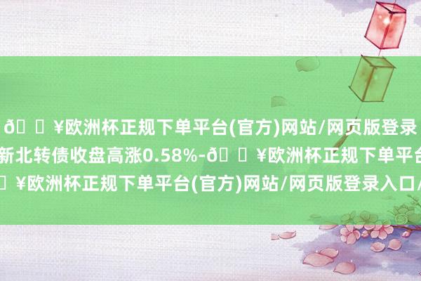 🔥欧洲杯正规下单平台(官方)网站/网页版登录入口/手机版5月7日新北转债收盘高涨0.58%-🔥欧洲杯正规下单平台(官方)网站/网页版登录入口/手机版