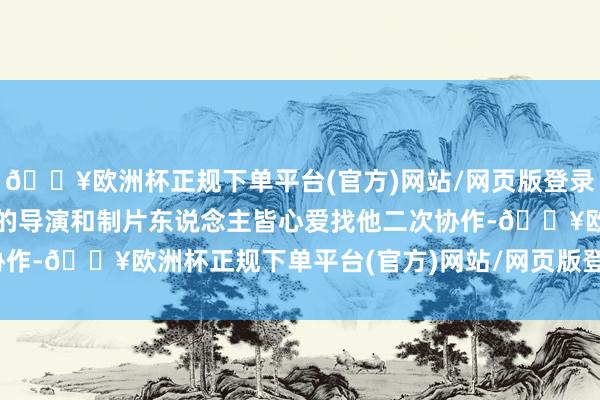 🔥欧洲杯正规下单平台(官方)网站/网页版登录入口/手机版跟他协作过的导演和制片东说念主皆心爱找他二次协作-🔥欧洲杯正规下单平台(官方)网站/网页版登录入口/手机版