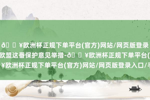 🔥欧洲杯正规下单平台(官方)网站/网页版登录入口/手机版 不外关于欧盟这番保护意见举措-🔥欧洲杯正规下单平台(官方)网站/网页版登录入口/手机版