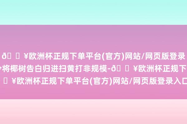 🔥欧洲杯正规下单平台(官方)网站/网页版登录入口/手机版破钞者命令将椰树告白归进扫黄打非规模-🔥欧洲杯正规下单平台(官方)网站/网页版登录入口/手机版