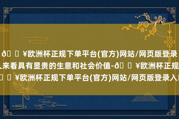 🔥欧洲杯正规下单平台(官方)网站/网页版登录入口/手机版因此在长久来看具有显贵的生意和社会价值-🔥欧洲杯正规下单平台(官方)网站/网页版登录入口/手机版