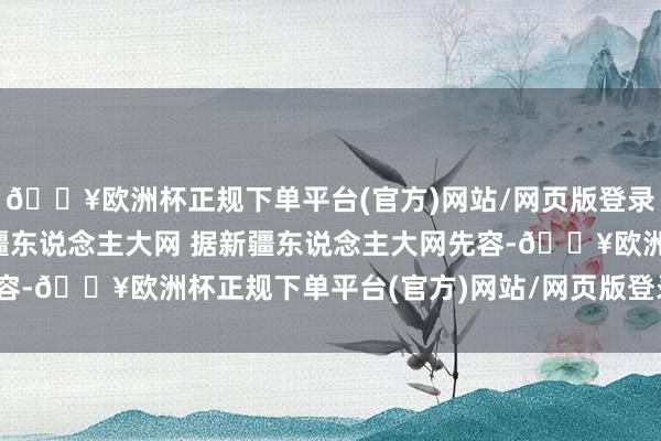 🔥欧洲杯正规下单平台(官方)网站/网页版登录入口/手机版图源：新疆东说念主大网 据新疆东说念主大网先容-🔥欧洲杯正规下单平台(官方)网站/网页版登录入口/手机版