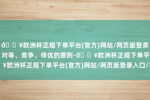 🔥欧洲杯正规下单平台(官方)网站/网页版登录入口/手机版按照公开、对等、竞争、择优的原则-🔥欧洲杯正规下单平台(官方)网站/网页版登录入口/手机版