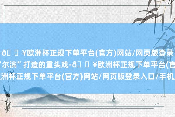 🔥欧洲杯正规下单平台(官方)网站/网页版登录入口/手机版这是夏季“尔滨”打造的重头戏-🔥欧洲杯正规下单平台(官方)网站/网页版登录入口/手机版