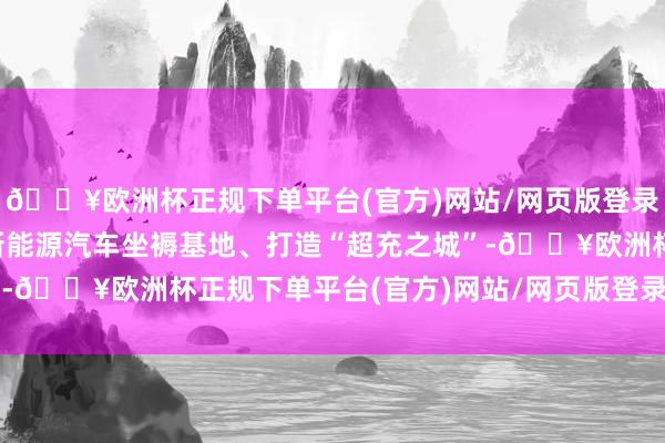 🔥欧洲杯正规下单平台(官方)网站/网页版登录入口/手机版率性开采新能源汽车坐褥基地、打造“超充之城”-🔥欧洲杯正规下单平台(官方)网站/网页版登录入口/手机版